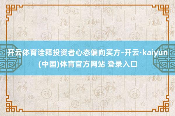 开云体育诠释投资者心态偏向买方-开云·kaiyun(中国)体育官方网站 登录入口