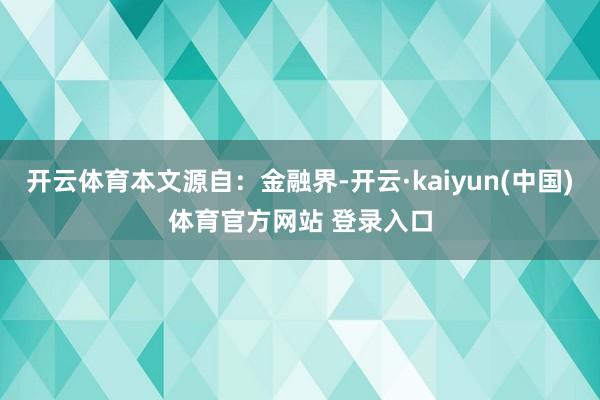 开云体育本文源自：金融界-开云·kaiyun(中国)体育官方网站 登录入口