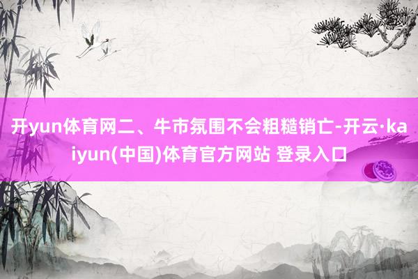 开yun体育网　　二、牛市氛围不会粗糙销亡-开云·kaiyun(中国)体育官方网站 登录入口