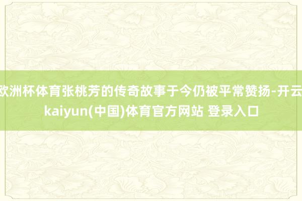 欧洲杯体育张桃芳的传奇故事于今仍被平常赞扬-开云·kaiyun(中国)体育官方网站 登录入口