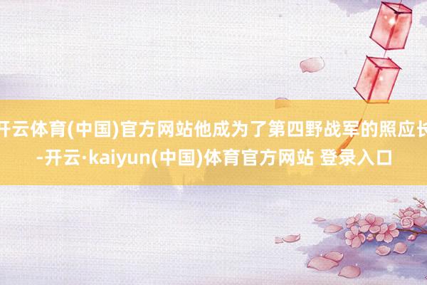 开云体育(中国)官方网站他成为了第四野战军的照应长-开云·kaiyun(中国)体育官方网站 登录入口