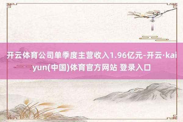 开云体育公司单季度主营收入1.96亿元-开云·kaiyun(中国)体育官方网站 登录入口