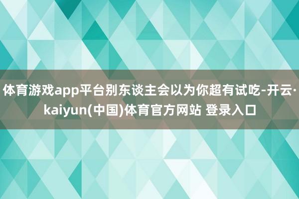 体育游戏app平台别东谈主会以为你超有试吃-开云·kaiyun(中国)体育官方网站 登录入口