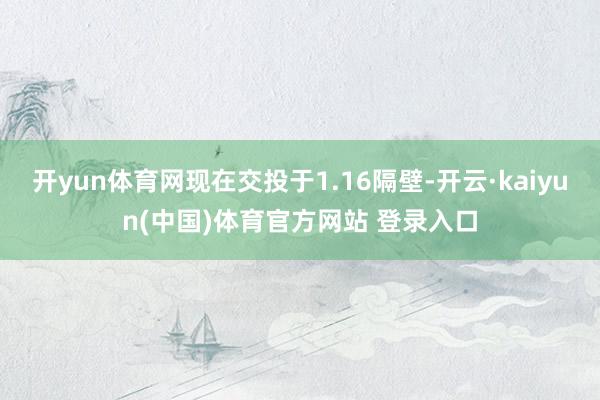 开yun体育网现在交投于1.16隔壁-开云·kaiyun(中国)体育官方网站 登录入口