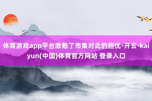 体育游戏app平台激勉了市集对此的担忧-开云·kaiyun(中国)体育官方网站 登录入口