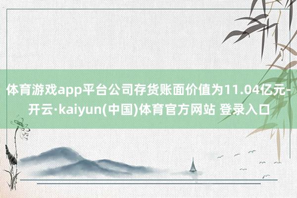 体育游戏app平台公司存货账面价值为11.04亿元-开云·kaiyun(中国)体育官方网站 登录入口