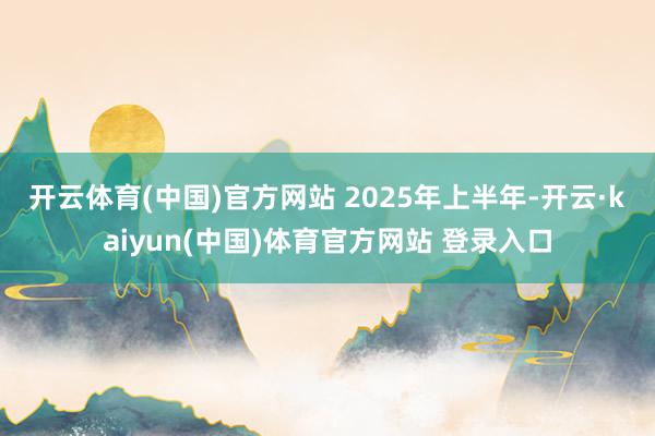 开云体育(中国)官方网站 　　2025年上半年-开云·kaiyun(中国)体育官方网站 登录入口