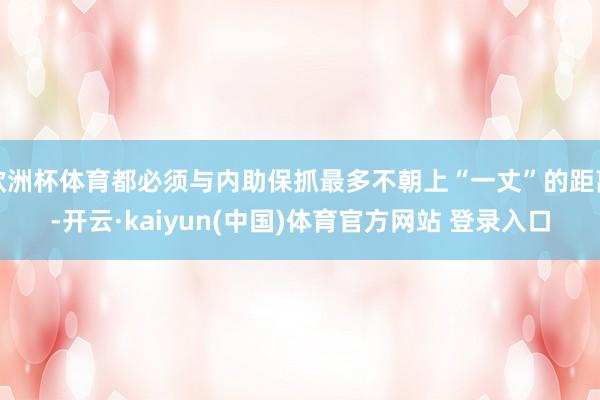 欧洲杯体育都必须与内助保抓最多不朝上“一丈”的距离-开云·kaiyun(中国)体育官方网站 登录入口