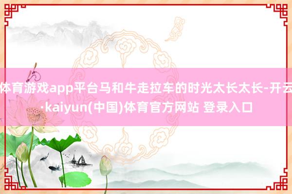 体育游戏app平台马和牛走拉车的时光太长太长-开云·kaiyun(中国)体育官方网站 登录入口