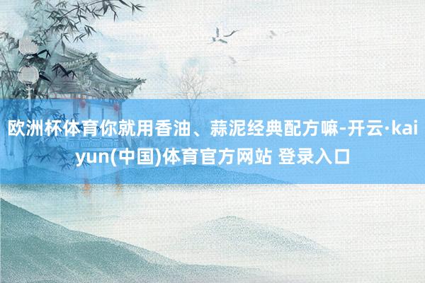 欧洲杯体育你就用香油、蒜泥经典配方嘛-开云·kaiyun(中国)体育官方网站 登录入口