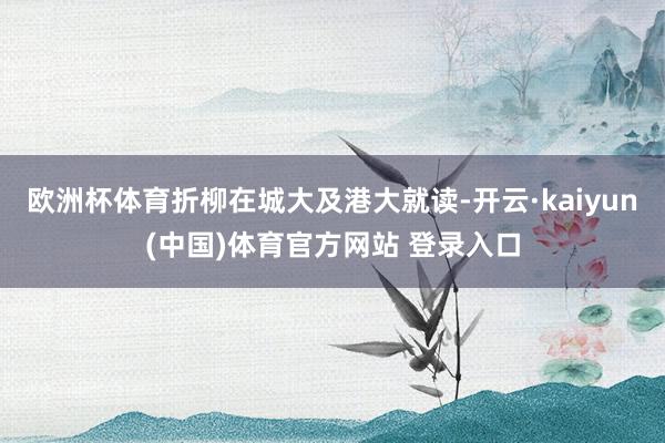 欧洲杯体育折柳在城大及港大就读-开云·kaiyun(中国)体育官方网站 登录入口