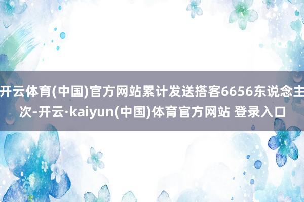 开云体育(中国)官方网站累计发送搭客6656东说念主次-开云·kaiyun(中国)体育官方网站 登录入口