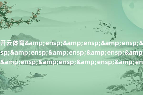 开云体育&ensp;&ensp;&ensp;&ensp;&ensp;&ensp;&ensp;&ensp;&ensp;&ensp;&ensp;&ensp;&ensp;&ensp;&ensp;&ensp;&ensp;&ensp;&ensp;&ensp;&ensp;&ensp;&ensp;&ensp;&ensp;&ensp;&ensp;&ensp;&ensp;&ensp;&ensp;&ensp;&ens