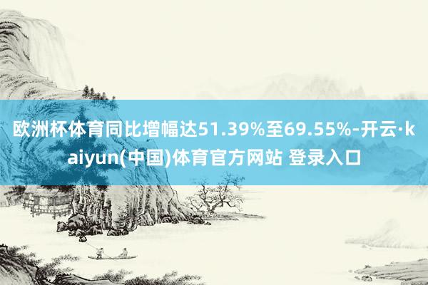 欧洲杯体育同比增幅达51.39%至69.55%-开云·kaiyun(中国)体育官方网站 登录入口