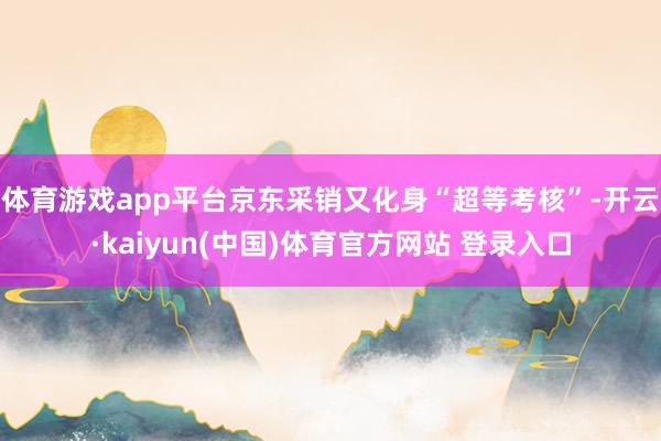 体育游戏app平台京东采销又化身“超等考核”-开云·kaiyun(中国)体育官方网站 登录入口