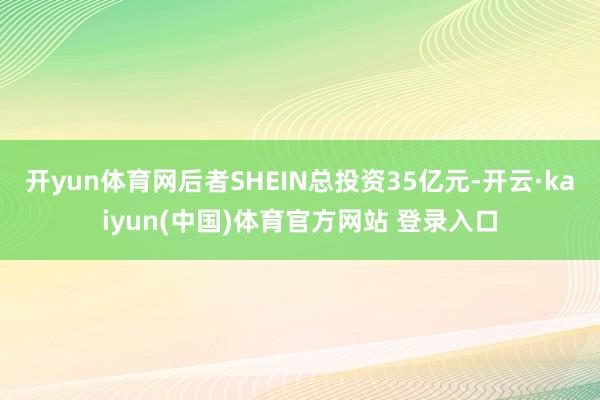 开yun体育网后者SHEIN总投资35亿元-开云·kaiyun(中国)体育官方网站 登录入口