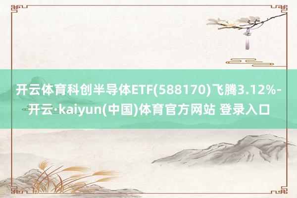 开云体育科创半导体ETF(588170)飞腾3.12%-开云·kaiyun(中国)体育官方网站 登录入口