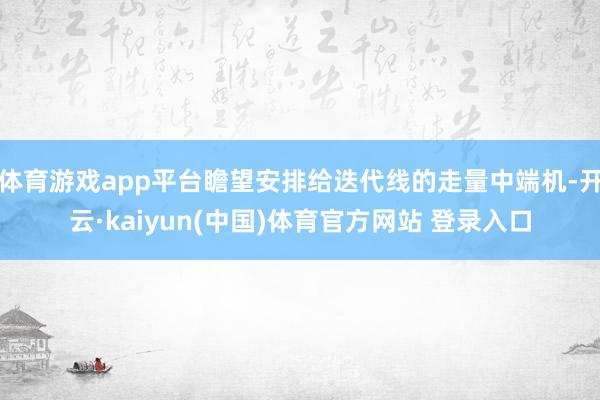 体育游戏app平台瞻望安排给迭代线的走量中端机-开云·kaiyun(中国)体育官方网站 登录入口