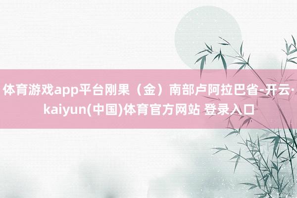 体育游戏app平台刚果（金）南部卢阿拉巴省-开云·kaiyun(中国)体育官方网站 登录入口