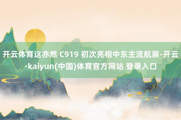 开云体育这亦然 C919 初次亮相中东主流航展-开云·kaiyun(中国)体育官方网站 登录入口
