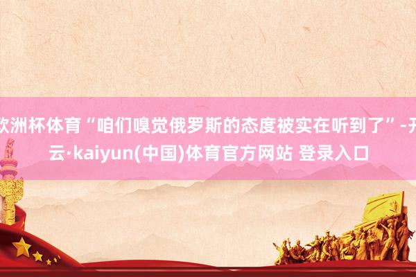 欧洲杯体育“咱们嗅觉俄罗斯的态度被实在听到了”-开云·kaiyun(中国)体育官方网站 登录入口
