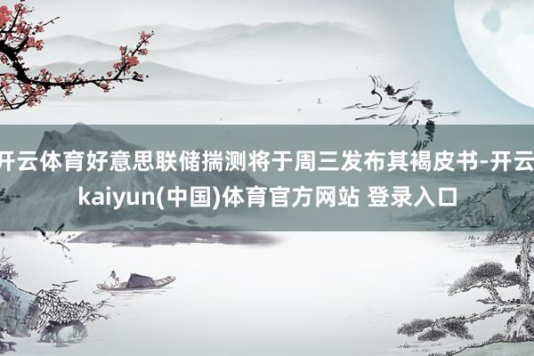 开云体育好意思联储揣测将于周三发布其褐皮书-开云·kaiyun(中国)体育官方网站 登录入口