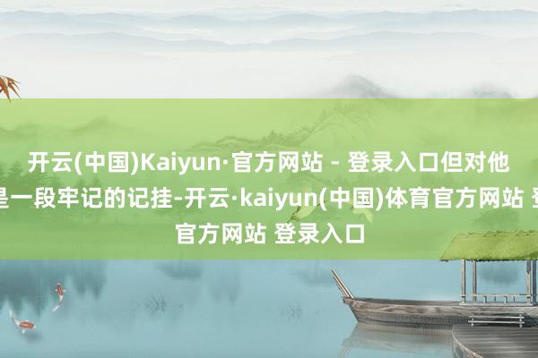 开云(中国)Kaiyun·官方网站 - 登录入口但对他来说却是一段牢记的记挂-开云·kaiyun(中国)体育官方网站 登录入口