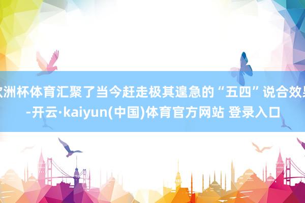 欧洲杯体育汇聚了当今赶走极其遑急的“五四”说合效果-开云·kaiyun(中国)体育官方网站 登录入口