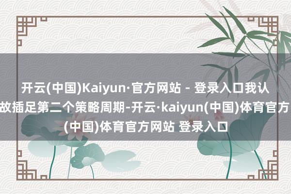 开云(中国)Kaiyun·官方网站 - 登录入口我认为咱们公司如故插足第二个策略周期-开云·kaiyun(中国)体育官方网站 登录入口