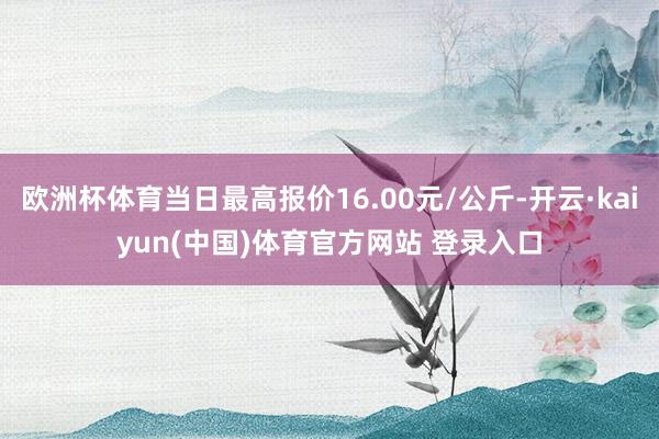 欧洲杯体育当日最高报价16.00元/公斤-开云·kaiyun(中国)体育官方网站 登录入口