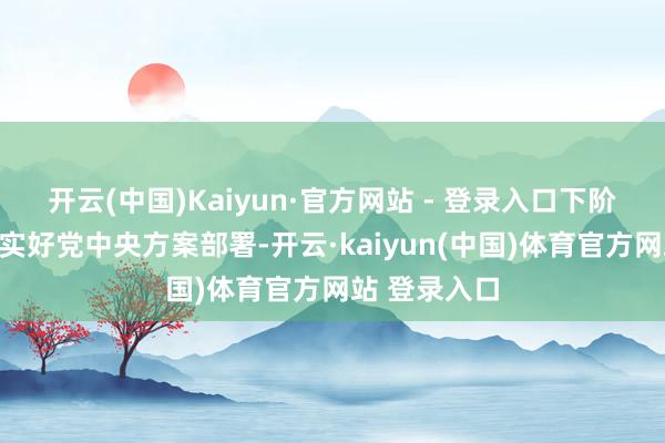 开云(中国)Kaiyun·官方网站 - 登录入口下阶段要贯彻落实好党中央方案部署-开云·kaiyun(中国)体育官方网站 登录入口