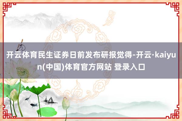 开云体育民生证券日前发布研报觉得-开云·kaiyun(中国)体育官方网站 登录入口