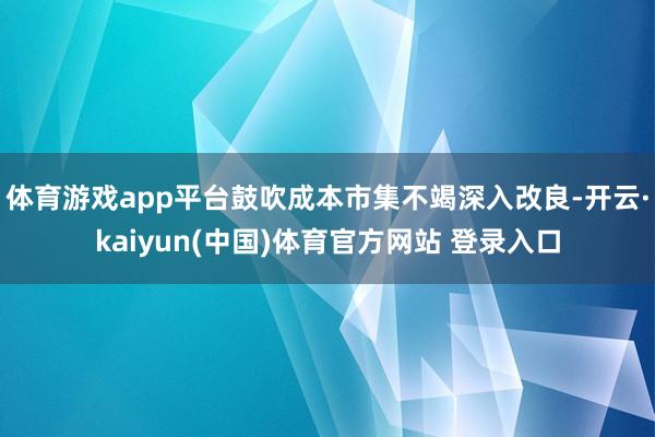 体育游戏app平台鼓吹成本市集不竭深入改良-开云·kaiyun(中国)体育官方网站 登录入口