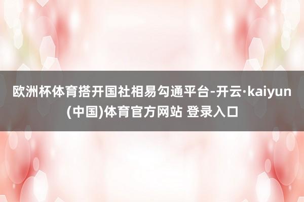 欧洲杯体育搭开国社相易勾通平台-开云·kaiyun(中国)体育官方网站 登录入口