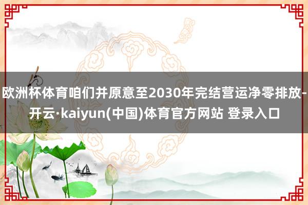 欧洲杯体育咱们并原意至2030年完结营运净零排放-开云·kaiyun(中国)体育官方网站 登录入口