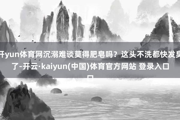 开yun体育网沉溺难谈莫得肥皂吗？这头不洗都快发臭了-开云·kaiyun(中国)体育官方网站 登录入口