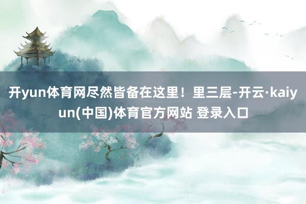 开yun体育网尽然皆备在这里！里三层-开云·kaiyun(中国)体育官方网站 登录入口