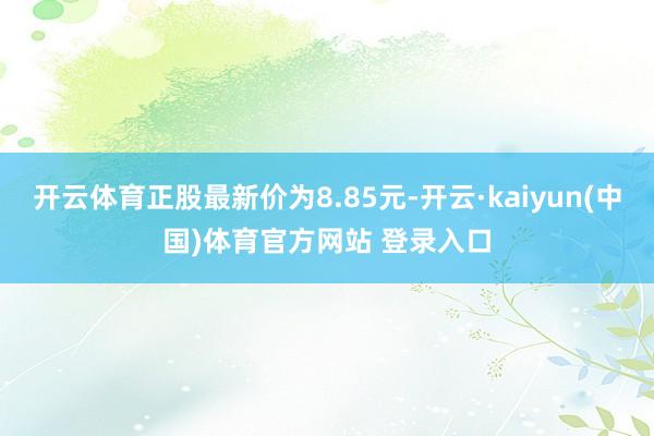 开云体育正股最新价为8.85元-开云·kaiyun(中国)体育官方网站 登录入口