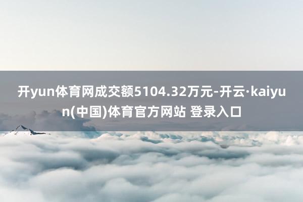 开yun体育网成交额5104.32万元-开云·kaiyun(中国)体育官方网站 登录入口