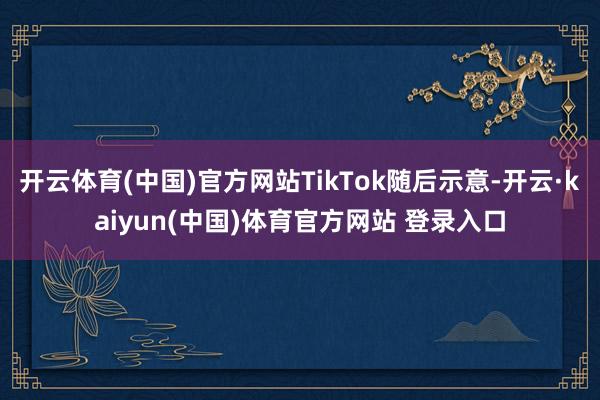 开云体育(中国)官方网站TikTok随后示意-开云·kaiyun(中国)体育官方网站 登录入口