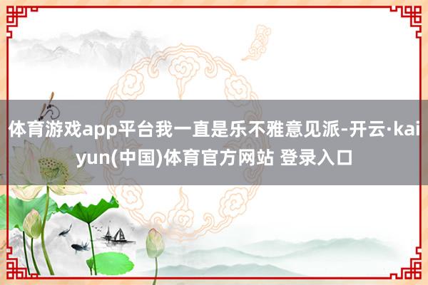 体育游戏app平台我一直是乐不雅意见派-开云·kaiyun(中国)体育官方网站 登录入口