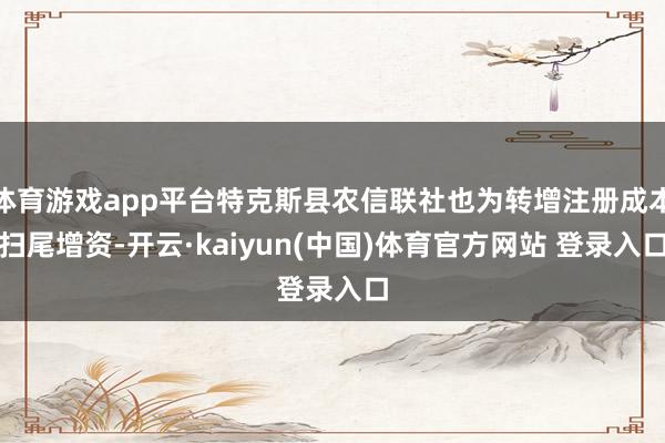 体育游戏app平台特克斯县农信联社也为转增注册成本扫尾增资-开云·kaiyun(中国)体育官方网站 登录入口
