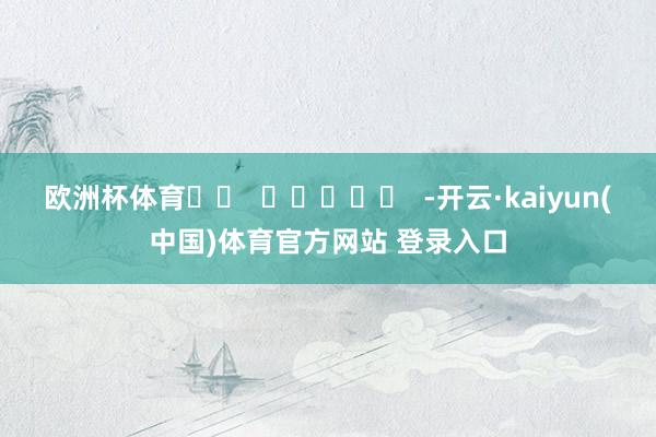 欧洲杯体育		  					  -开云·kaiyun(中国)体育官方网站 登录入口