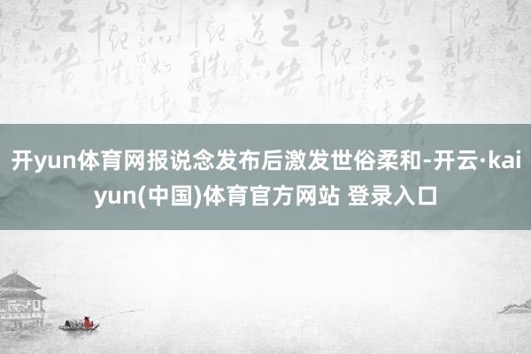 开yun体育网报说念发布后激发世俗柔和-开云·kaiyun(中国)体育官方网站 登录入口