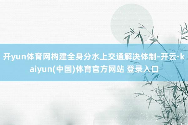 开yun体育网构建全身分水上交通解决体制-开云·kaiyun(中国)体育官方网站 登录入口