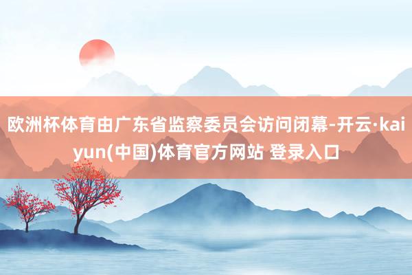 欧洲杯体育由广东省监察委员会访问闭幕-开云·kaiyun(中国)体育官方网站 登录入口