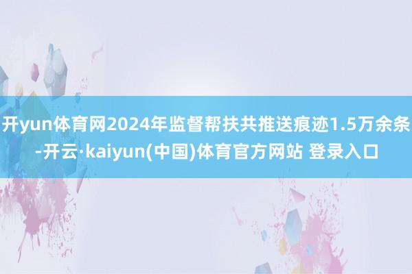 开yun体育网2024年监督帮扶共推送痕迹1.5万余条-开云·kaiyun(中国)体育官方网站 登录入口