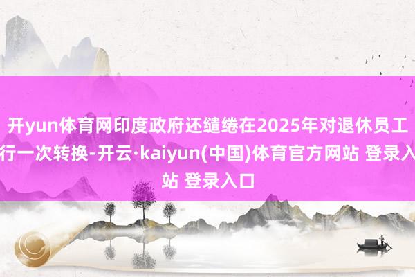 开yun体育网印度政府还缱绻在2025年对退休员工进行一次转换-开云·kaiyun(中国)体育官方网站 登录入口