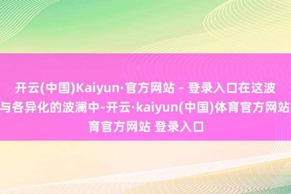 开云(中国)Kaiyun·官方网站 - 登录入口在这波追求翻新与各异化的波澜中-开云·kaiyun(中国)体育官方网站 登录入口