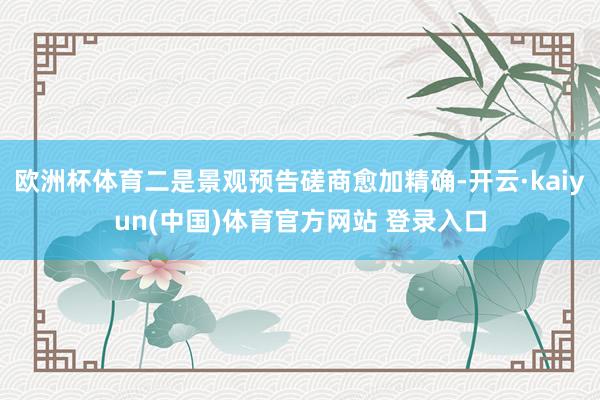 欧洲杯体育二是景观预告磋商愈加精确-开云·kaiyun(中国)体育官方网站 登录入口